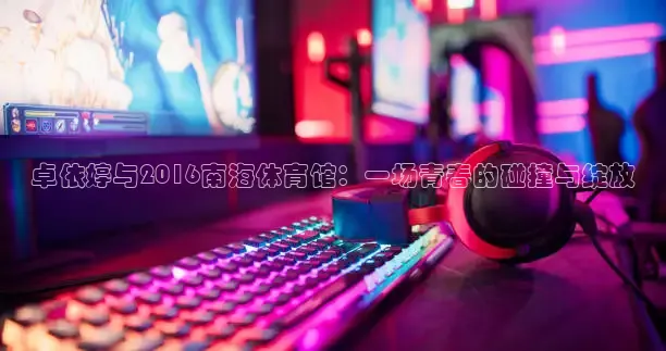 卓依婷与2016南海体育馆：一场青春的碰撞与绽放